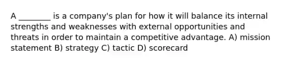 A ________ is a company's plan for how it will balance its internal strengths and weaknesses with external opportunities and threats in order to maintain a competitive advantage. A) mission statement B) strategy C) tactic D) scorecard