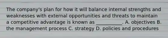 The company's plan for how it will balance internal strengths and weaknesses with external opportunities and threats to maintain a competitive advantage is known as ___________. A. objectives B. the management process C. strategy D. policies and procedures