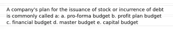 A company's plan for the issuance of stock or incurrence of debt is commonly called a: a. pro-forma budget b. profit plan budget c. financial budget d. master budget e. capital budget