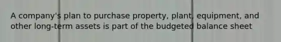 A company's plan to purchase property, plant, equipment, and other long-term assets is part of the budgeted balance sheet