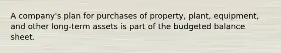 A company's plan for purchases of property, plant, equipment, and other long-term assets is part of the budgeted balance sheet.