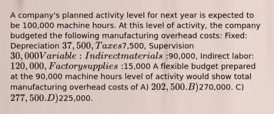 A company's planned activity level for next year is expected to be 100,000 machine hours. At this level of activity, the company budgeted the following manufacturing overhead costs: Fixed: Depreciation 37,500, Taxes7,500, Supervision 30,000 Variable: Indirect materials:90,000, Indirect labor: 120,000, Factory supplies:15,000 A flexible budget prepared at the 90,000 machine hours level of activity would show total manufacturing overhead costs of A) 202,500. B)270,000. C) 277,500. D)225,000.