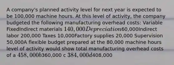 A company's planned activity level for next year is expected to be 100,000 machine hours. At this level of activity, the company budgeted the following manufacturing overhead costs: Variable FixedIndirect materials 140,000 Depreciation60,000Indirect labor 200,000 Taxes 10,000Factory supplies 20,000 Supervision 50,000A flexible budget prepared at the 80,000 machine hours level of activity would show total manufacturing overhead costs of a 458,000 b360,000 c 384,000 d408,000