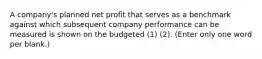 A company's planned net profit that serves as a benchmark against which subsequent company performance can be measured is shown on the budgeted (1) (2). (Enter only one word per blank.)