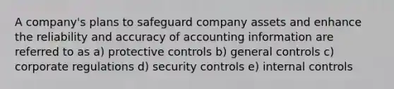 A company's plans to safeguard company assets and enhance the reliability and accuracy of accounting information are referred to as a) protective controls b) general controls c) corporate regulations d) security controls e) internal controls