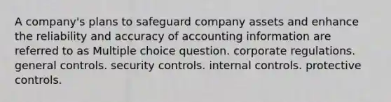 A company's plans to safeguard company assets and enhance the reliability and accuracy of accounting information are referred to as Multiple choice question. corporate regulations. general controls. security controls. <a href='https://www.questionai.com/knowledge/kjj42owoAP-internal-control' class='anchor-knowledge'>internal control</a>s. protective controls.