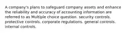 A company's plans to safeguard company assets and enhance the reliability and accuracy of accounting information are referred to as Multiple choice question. security controls. protective controls. corporate regulations. general controls. internal controls.