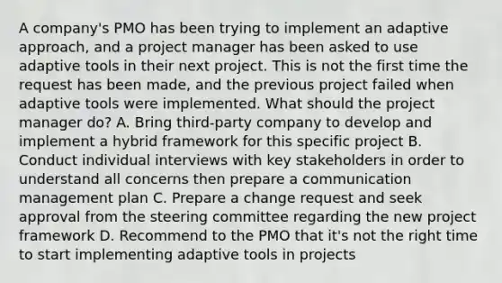 A company's PMO has been trying to implement an adaptive approach, and a project manager has been asked to use adaptive tools in their next project. This is not the first time the request has been made, and the previous project failed when adaptive tools were implemented. What should the project manager do? A. Bring third-party company to develop and implement a hybrid framework for this specific project B. Conduct individual interviews with key stakeholders in order to understand all concerns then prepare a communication management plan C. Prepare a change request and seek approval from the steering committee regarding the new project framework D. Recommend to the PMO that it's not the right time to start implementing adaptive tools in projects