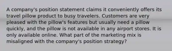 A company's position statement claims it conveniently offers its travel pillow product to busy travelers. Customers are very pleased with the pillow's features but usually need a pillow quickly, and the pillow is not available in any airport stores. It is only available online. What part of the marketing mix is misaligned with the company's position strategy?