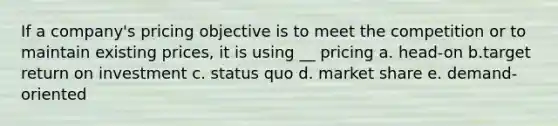 If a company's pricing objective is to meet the competition or to maintain existing prices, it is using __ pricing a. head-on b.target return on investment c. status quo d. market share e. demand-oriented