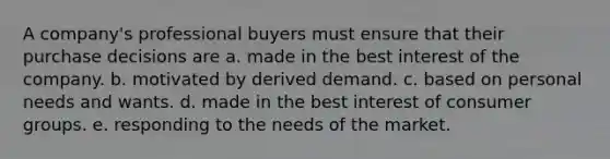 A company's professional buyers must ensure that their purchase decisions are a. made in the best interest of the company. b. motivated by derived demand. c. based on personal needs and wants. d. made in the best interest of consumer groups. e. responding to the needs of the market.