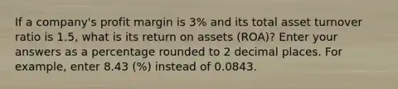 If a company's profit margin is 3% and its total asset turnover ratio is 1.5, what is its return on assets (ROA)? Enter your answers as a percentage rounded to 2 decimal places. For example, enter 8.43 (%) instead of 0.0843.