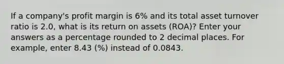 If a company's profit margin is 6% and its total asset turnover ratio is 2.0, what is its return on assets (ROA)? Enter your answers as a percentage rounded to 2 decimal places. For example, enter 8.43 (%) instead of 0.0843.