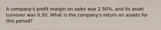 A company's profit margin on sales was 2.50%, and its asset turnover was 0.50. What is the company's return on assets for this period?