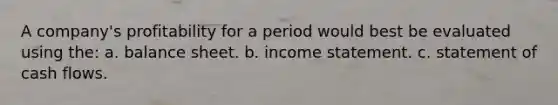 A company's profitability for a period would best be evaluated using the: a. balance sheet. b. income statement. c. statement of cash flows.