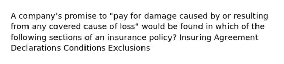 A company's promise to "pay for damage caused by or resulting from any covered cause of loss" would be found in which of the following sections of an insurance policy? Insuring Agreement Declarations Conditions Exclusions