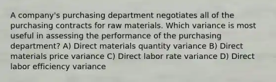 A company's purchasing department negotiates all of the purchasing contracts for raw materials. Which variance is most useful in assessing the performance of the purchasing department? A) Direct materials quantity variance B) Direct materials price variance C) Direct labor rate variance D) Direct labor efficiency variance