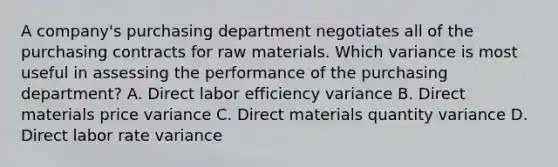 A​ company's purchasing department negotiates all of the purchasing contracts for raw materials. Which variance is most useful in assessing the performance of the purchasing​ department? A. Direct labor efficiency variance B. Direct materials price variance C. Direct materials quantity variance D. Direct labor rate variance