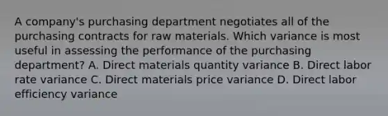 A​ company's purchasing department negotiates all of the purchasing contracts for raw materials. Which variance is most useful in assessing the performance of the purchasing​ department? A. Direct materials quantity variance B. Direct labor rate variance C. Direct materials price variance D. Direct labor efficiency variance