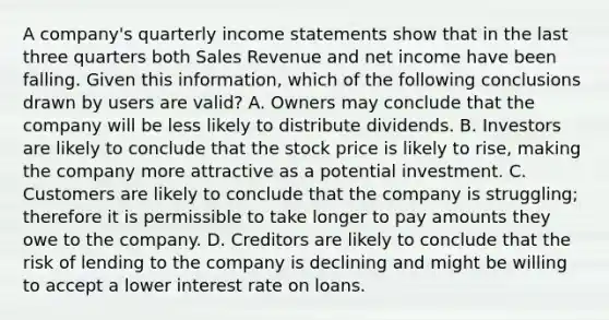 A company's quarterly <a href='https://www.questionai.com/knowledge/kCPMsnOwdm-income-statement' class='anchor-knowledge'>income statement</a>s show that in the last three quarters both Sales Revenue and net income have been falling. Given this information, which of the following conclusions drawn by users are valid? A. Owners may conclude that the company will be less likely to distribute dividends. B. Investors are likely to conclude that the stock price is likely to rise, making the company more attractive as a potential investment. C. Customers are likely to conclude that the company is struggling; therefore it is permissible to take longer to pay amounts they owe to the company. D. Creditors are likely to conclude that the risk of lending to the company is declining and might be willing to accept a lower interest rate on loans.