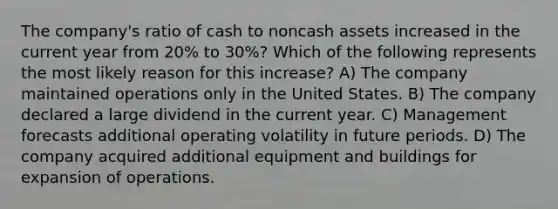 The company's ratio of cash to noncash assets increased in the current year from 20% to 30%? Which of the following represents the most likely reason for this increase? A) The company maintained operations only in the United States. B) The company declared a large dividend in the current year. C) Management forecasts additional operating volatility in future periods. D) The company acquired additional equipment and buildings for expansion of operations.