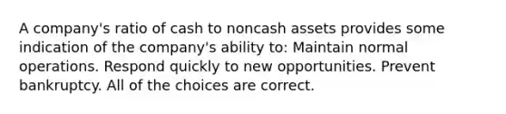 A company's ratio of cash to noncash assets provides some indication of the company's ability to: Maintain normal operations. Respond quickly to new opportunities. Prevent bankruptcy. All of the choices are correct.