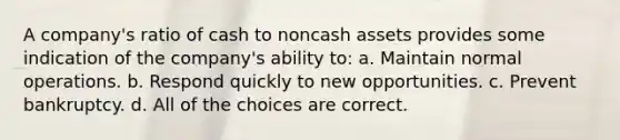 A company's ratio of cash to noncash assets provides some indication of the company's ability to: a. Maintain normal operations. b. Respond quickly to new opportunities. c. Prevent bankruptcy. d. All of the choices are correct.