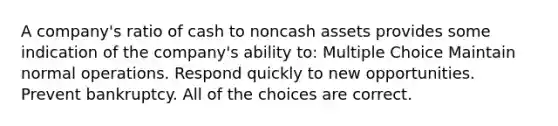 A company's ratio of cash to noncash assets provides some indication of the company's ability to: Multiple Choice Maintain normal operations. Respond quickly to new opportunities. Prevent bankruptcy. All of the choices are correct.