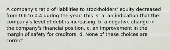 A company's ratio of liabilities to stockholders' equity decreased from 0.6 to 0.4 during the year. This is: a. an indication that the company's level of debt is increasing. b. a negative change in the company's financial position. c. an improvement in the margin of safety for creditors. d. None of these choices are correct.