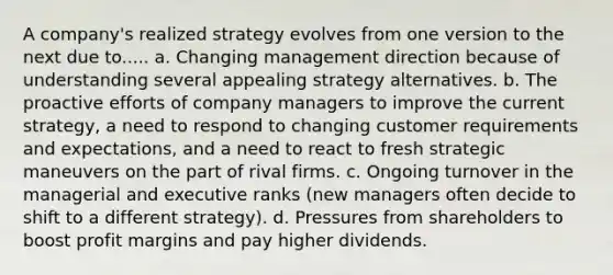 A company's realized strategy evolves from one version to the next due to..... a. Changing management direction because of understanding several appealing strategy alternatives. b. The proactive efforts of company managers to improve the current strategy, a need to respond to changing customer requirements and expectations, and a need to react to fresh strategic maneuvers on the part of rival firms. c. Ongoing turnover in the managerial and executive ranks (new managers often decide to shift to a different strategy). d. Pressures from shareholders to boost profit margins and pay higher dividends.