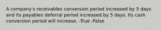 A company's receivables conversion period increased by 5 days and its payables deferral period increased by 5 days. Its cash conversion period will increase. -True -False