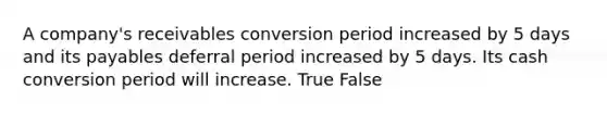 A company's receivables conversion period increased by 5 days and its payables deferral period increased by 5 days. Its cash conversion period will increase. True False