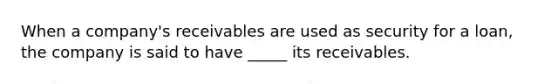 When a company's receivables are used as security for a loan, the company is said to have _____ its receivables.