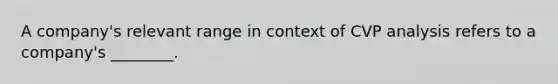 A company's relevant range in context of CVP analysis refers to a company's ________.