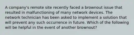 A company's remote site recently faced a brownout issue that resulted in malfunctioning of many network devices. The network technician has been asked to implement a solution that will prevent any such occurrence in future. Which of the following will be helpful in the event of another brownout?