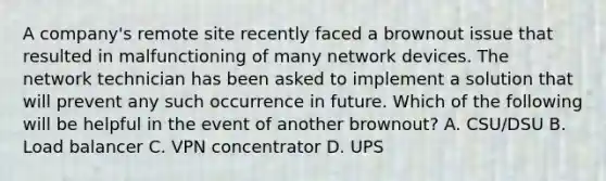 A company's remote site recently faced a brownout issue that resulted in malfunctioning of many network devices. The network technician has been asked to implement a solution that will prevent any such occurrence in future. Which of the following will be helpful in the event of another brownout? A. CSU/DSU B. Load balancer C. VPN concentrator D. UPS