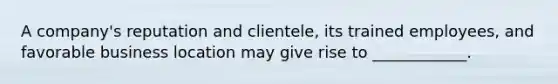 A company's reputation and clientele, its trained employees, and favorable business location may give rise to ____________.