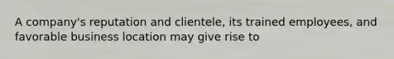 A company's reputation and clientele, its trained employees, and favorable business location may give rise to