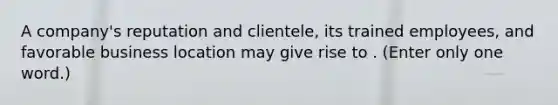 A company's reputation and clientele, its trained employees, and favorable business location may give rise to . (Enter only one word.)