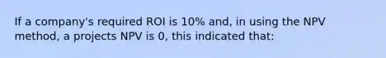 If a company's required ROI is 10% and, in using the NPV method, a projects NPV is 0, this indicated that: