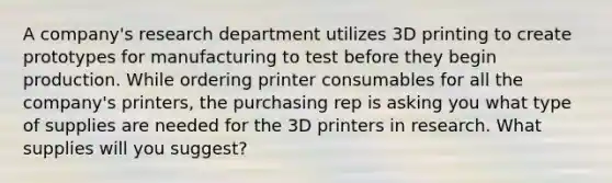 A company's research department utilizes 3D printing to create prototypes for manufacturing to test before they begin production. While ordering printer consumables for all the company's printers, the purchasing rep is asking you what type of supplies are needed for the 3D printers in research. What supplies will you suggest?