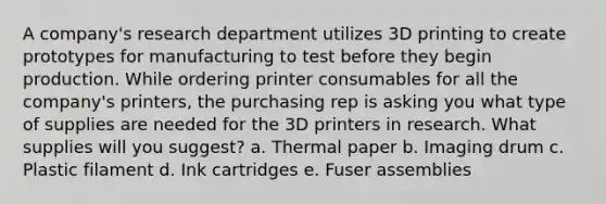 A company's research department utilizes 3D printing to create prototypes for manufacturing to test before they begin production. While ordering printer consumables for all the company's printers, the purchasing rep is asking you what type of supplies are needed for the 3D printers in research. What supplies will you suggest? a. Thermal paper b. Imaging drum c. Plastic filament d. Ink cartridges e. Fuser assemblies