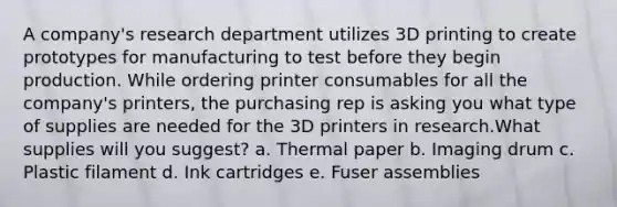 A company's research department utilizes 3D printing to create prototypes for manufacturing to test before they begin production. While ordering printer consumables for all the company's printers, the purchasing rep is asking you what type of supplies are needed for the 3D printers in research.What supplies will you suggest? a. Thermal paper b. Imaging drum c. Plastic filament d. Ink cartridges e. Fuser assemblies