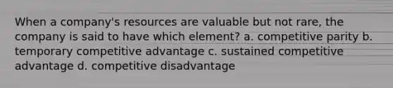 When a company's resources are valuable but not rare, the company is said to have which element? a. competitive parity b. temporary competitive advantage c. sustained competitive advantage d. competitive disadvantage