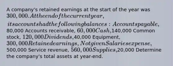 A company's retained earnings at the start of the year was 300,000. At the end of the current year, its accounts had the following balances: Accounts payable,80,000 Accounts receivable, 60,000 Cash,140,000 Common stock, 120,000 Dividends,40,000 Equipment, 300,000 Retained earnings, Not given Salaries expense,500,000 Service revenue, 560,000 Supplies,20,000 Determine the company's total assets at year-end.