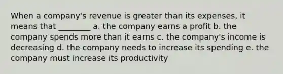 When a company's revenue is greater than its expenses, it means that ________ a. the company earns a profit b. the company spends more than it earns c. the company's income is decreasing d. the company needs to increase its spending e. the company must increase its productivity