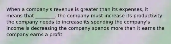 When a company's revenue is greater than its expenses, it means that ________. the company must increase its productivity the company needs to increase its spending the company's income is decreasing the company spends more than it earns the company earns a profit