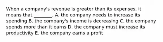 When a​ company's revenue is greater than its​ expenses, it means that​ ________. A. the company needs to increase its spending B. the​ company's income is decreasing C. the company spends more than it earns D. the company must increase its productivity E. the company earns a profit