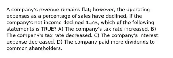 A company's revenue remains flat; however, the operating expenses as a percentage of sales have declined. If the company's net income declined 4.5%, which of the following statements is TRUE? A) The company's tax rate increased. B) The company's tax rate decreased. C) The company's interest expense decreased. D) The company paid more dividends to common shareholders.