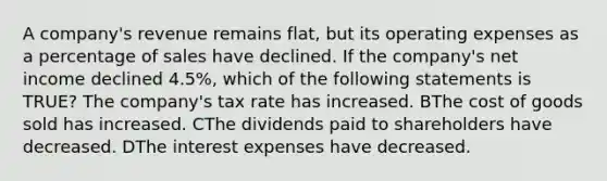 A company's revenue remains flat, but its operating expenses as a percentage of sales have declined. If the company's net income declined 4.5%, which of the following statements is TRUE? The company's tax rate has increased. BThe cost of goods sold has increased. CThe dividends paid to shareholders have decreased. DThe interest expenses have decreased.